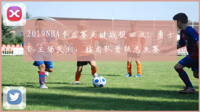 2019NBA季后赛关键战役回放：勇士队主场失利，猛龙队晋级总决赛